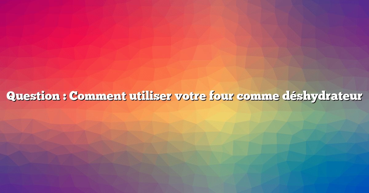 Question : Comment utiliser votre four comme déshydrateur